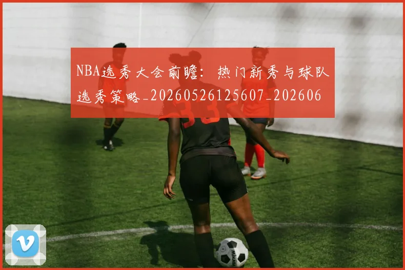 NBA选秀大会前瞻：热门新秀与球队选秀策略_20260526125607_20260607160243