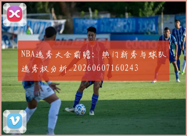 NBA选秀大会前瞻：热门新秀与球队选秀权分析_20260607160243