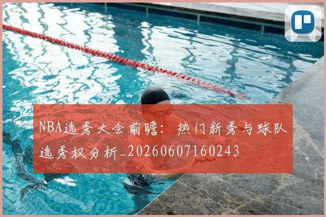 NBA选秀大会前瞻：热门新秀与球队选秀权分析_20260607160243